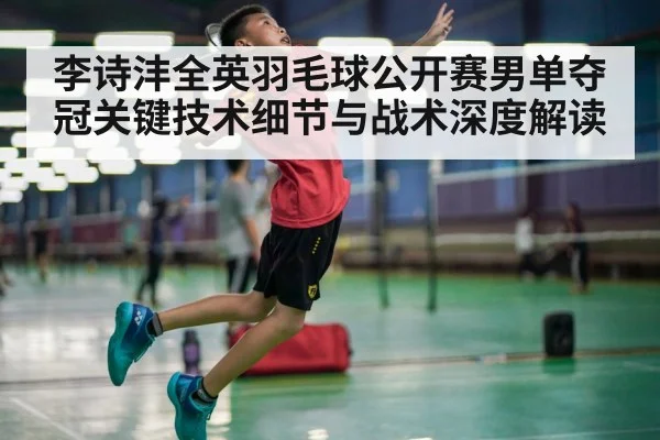 李诗沣全英羽毛球公开赛男单夺冠关键技术细节与战术深度解读