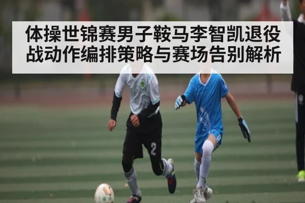 体操世锦赛男子鞍马李智凯退役战动作编排策略与赛场告别解析（UEDapp）