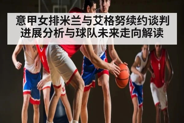 意甲女排米兰与艾格努续约谈判进展分析与球队未来走向解读 - UEDapp